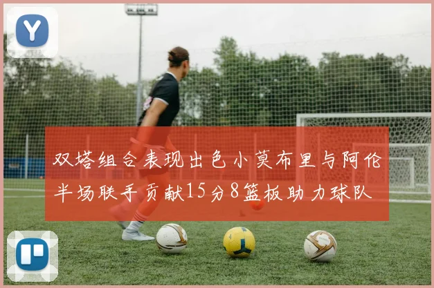 双塔组合表现出色小莫布里与阿伦半场联手贡献15分8篮板助力球队