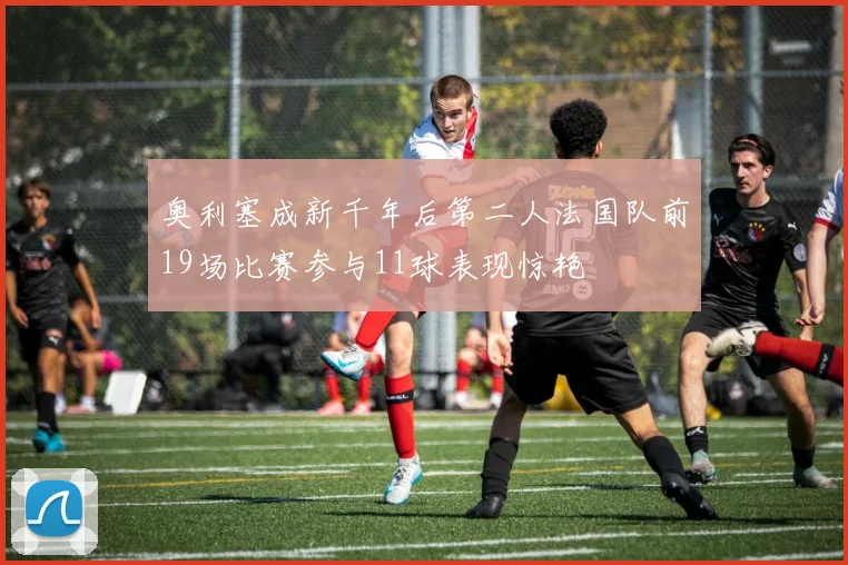 奥利塞成新千年后第二人法国队前19场比赛参与11球表现惊艳