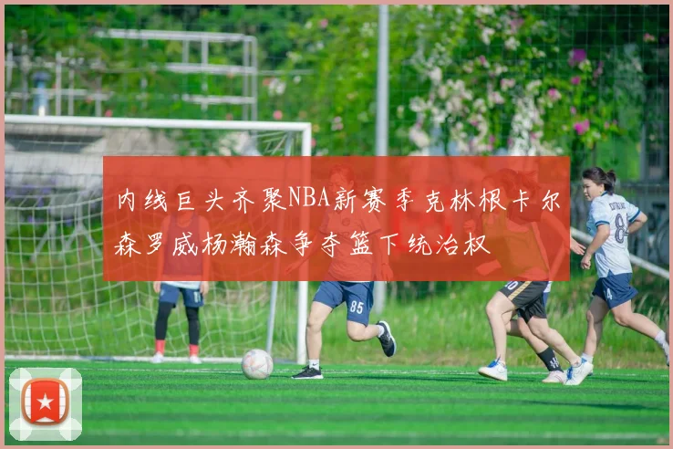 内线巨头齐聚NBA新赛季克林根卡尔森罗威杨瀚森争夺篮下统治权