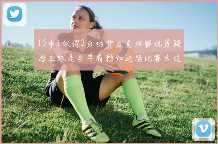 15中1仅得2分的背后真相解说员疑惑三球是否早有预知这场比赛太过抽象