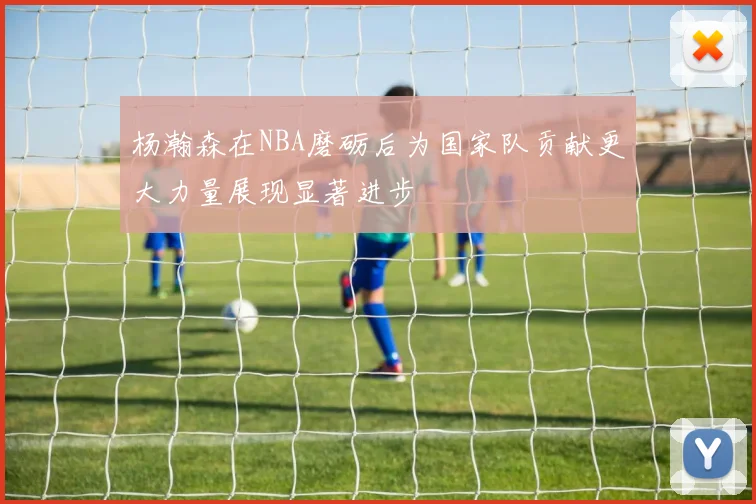 杨瀚森在NBA磨砺后为国家队贡献更大力量展现显著进步