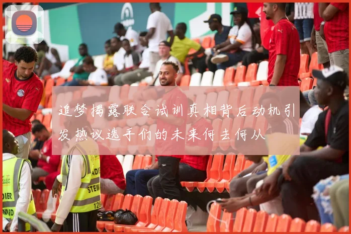 追梦揭露联合试训真相背后动机引发热议选手们的未来何去何从
