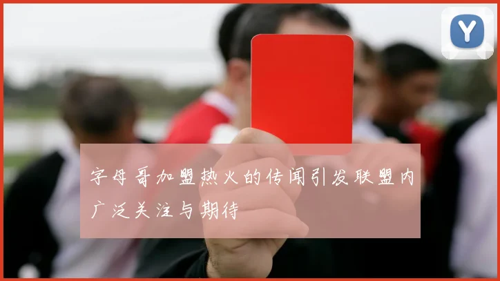 字母哥加盟热火的传闻引发联盟内广泛关注与期待