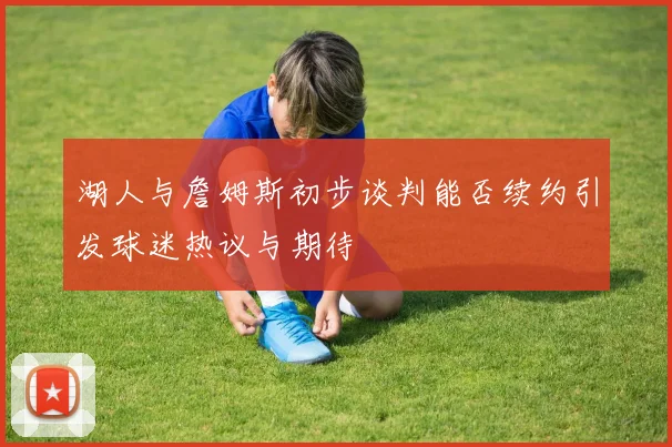 湖人与詹姆斯初步谈判能否续约引发球迷热议与期待