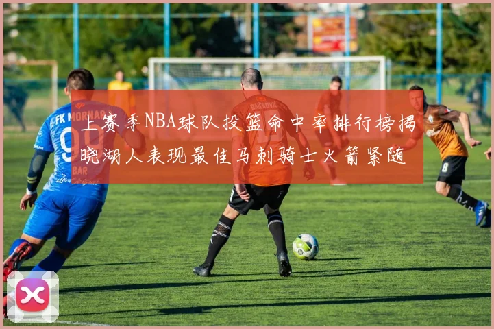 上赛季NBA球队投篮命中率排行榜揭晓湖人表现最佳马刺骑士火箭紧随其后