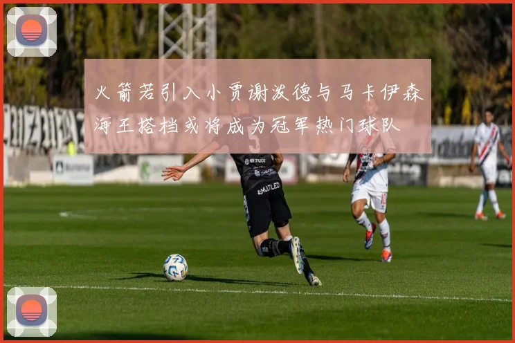 火箭若引入小贾谢泼德与马卡伊森海王搭档或将成为冠军热门球队