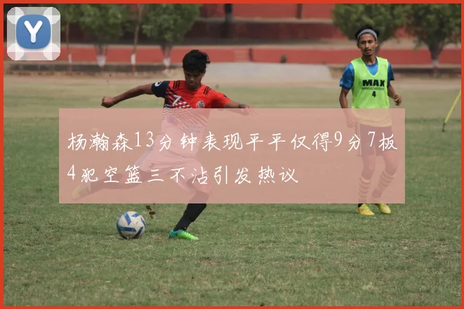 杨瀚森13分钟表现平平仅得9分7板4犯空篮三不沾引发热议