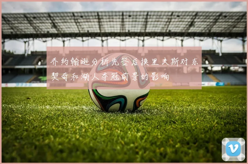 乔约翰逊分析先签后换里夫斯对东契奇和湖人夺冠前景的影响