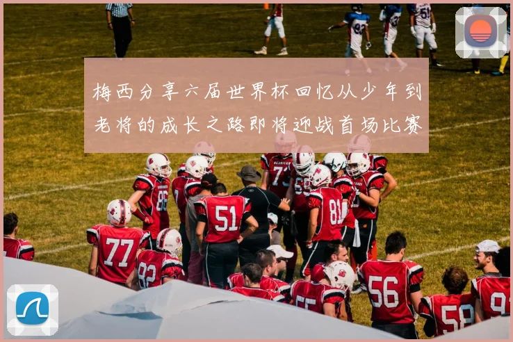梅西分享六届世界杯回忆从少年到老将的成长之路即将迎战首场比赛