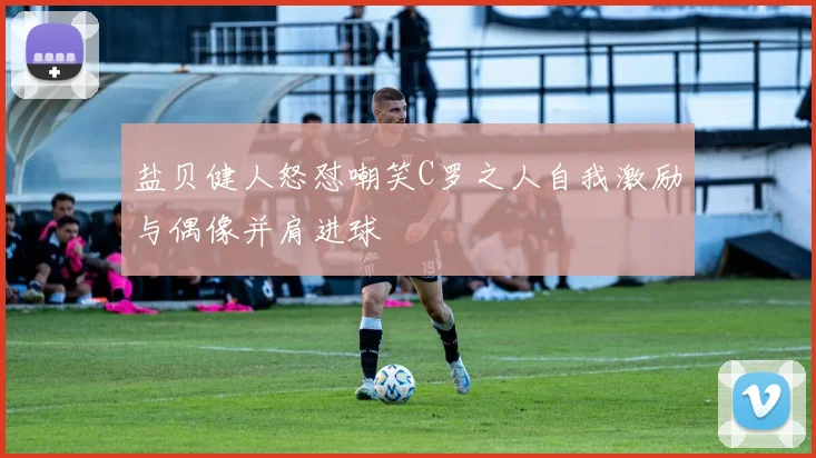 盐贝健人怒怼嘲笑C罗之人自我激励与偶像并肩进球