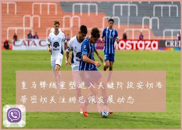 皇马锋线重塑进入关键阶段安切洛蒂密切关注姆巴佩发展动态