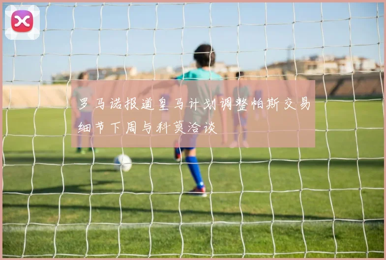罗马诺报道皇马计划调整帕斯交易细节下周与科莫洽谈