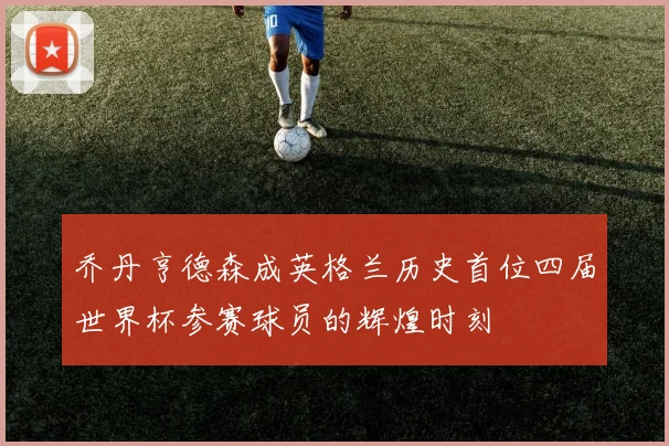 乔丹亨德森成英格兰历史首位四届世界杯参赛球员的辉煌时刻