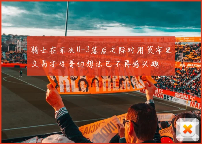 骑士在东决0-3落后之际对用莫布里交易字母哥的想法已不再感兴趣
