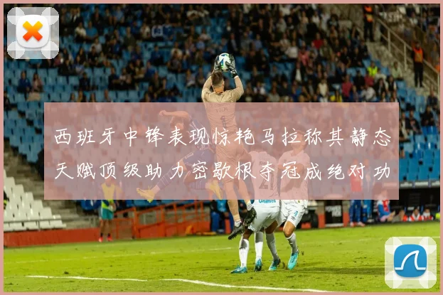 西班牙中锋表现惊艳马拉称其静态天赋顶级助力密歇根夺冠成绝对功臣