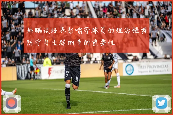 韩鹏谈培养彭啸等球员的理念强调防守与出球细节的重要性