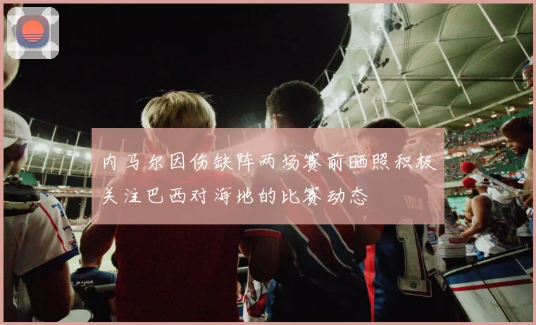 内马尔因伤缺阵两场赛前晒照积极关注巴西对海地的比赛动态