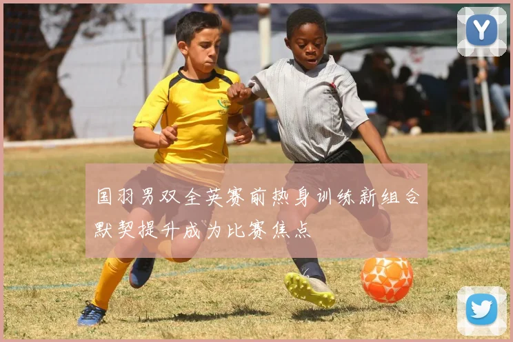 国羽男双全英赛前热身训练新组合默契提升成为比赛焦点